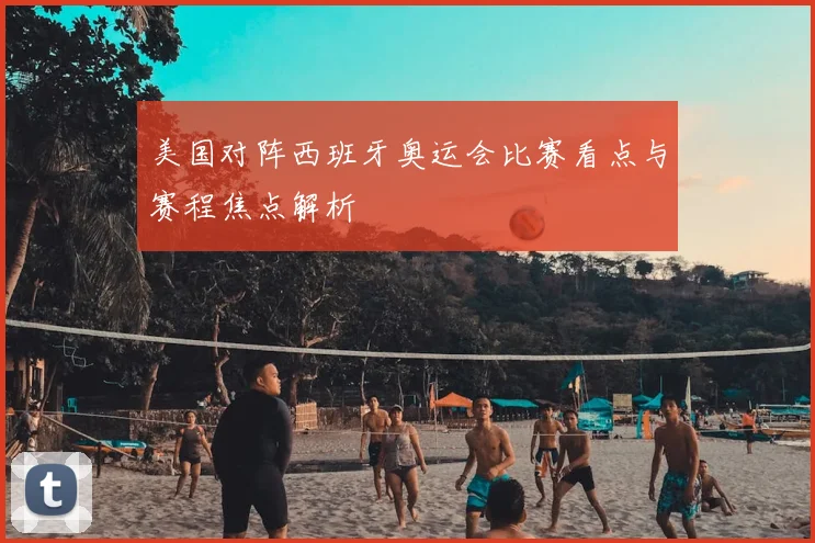 美国对阵西班牙奥运会比赛看点与赛程焦点解析